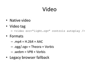 Video
• Native video
• Video tag
  – <video src=“light.ogv” controls autoplay />

• Formats
  – .mp4 = H.264 + AAC
  – .ogg/.ogv = Theora + Vorbis
  – .webm = VP8 + Vorbis
• Legacy browser fallback
 