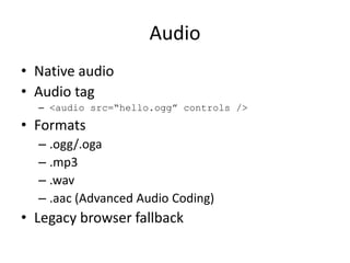 Audio
• Native audio
• Audio tag
  – <audio src=“hello.ogg” controls />
• Formats
  – .ogg/.oga
  – .mp3
  – .wav
  – .aac (Advanced Audio Coding)
• Legacy browser fallback
 