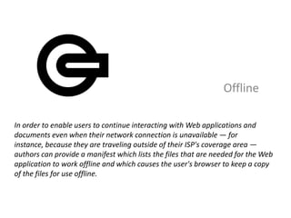 Offline

In order to enable users to continue interacting with Web applications and
documents even when their network connection is unavailable — for
instance, because they are traveling outside of their ISP's coverage area —
authors can provide a manifest which lists the files that are needed for the Web
application to work offline and which causes the user's browser to keep a copy
of the files for use offline.
 