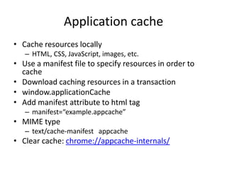 Application cache
• Cache resources locally
   – HTML, CSS, JavaScript, images, etc.
• Use a manifest file to specify resources in order to
  cache
• Download caching resources in a transaction
• window.applicationCache
• Add manifest attribute to html tag
   – manifest=“example.appcache”
• MIME type
   – text/cache-manifest appcache
• Clear cache: chrome://appcache-internals/
 