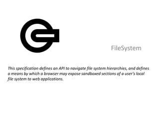 FileSystem

This specification defines an API to navigate file system hierarchies, and defines
a means by which a browser may expose sandboxed sections of a user's local
file system to web applications.
 