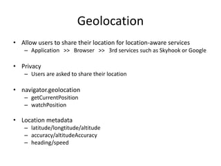 Geolocation
• Allow users to share their location for location-aware services
    – Application >> Browser >> 3rd services such as Skyhook or Google

• Privacy
    – Users are asked to share their location

• navigator.geolocation
    – getCurrentPosition
    – watchPosition

• Location metadata
    – latitude/longtitude/altitude
    – accuracy/altitudeAccuracy
    – heading/speed
 