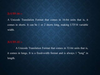 2) UTF-16 :-
A Unicode Translation Format that comes in 16-bit units that is, it
comes in shorts. It can be 1 or 2 shorts ...