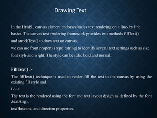 In the Html5 , canvas element endorses basics text rendering on a line- by line
basics. The canvas text rendering framewor...