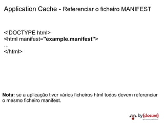 Application Cache -  Referenciar o ficheiro MANIFEST <!DOCTYPE html> <html manifest= "example.manifest" > ... </html> Nota:  se a aplicação tiver vários ficheiros html todos devem referenciar o mesmo ficheiro manifest. 