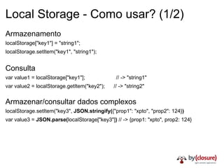 Local Storage - Como usar? (1/2) Armazenamento localStorage["key1"] = "string1";   localStorage.setItem("key1", "string1");   Consulta var value1 = localStorage["key1"];                     // -> "string1"   var value2 = localStorage.getItem("key2");      // -> "string2"   Armazenar/consultar dados complexos localStorage.setItem("key3",  JSON.stringify( {"prop1": "xpto", "prop2": 124} )   var value3 =  JSON.parse( localStorage["key3"] )  // -> {prop1: "xpto", prop2: 124}   