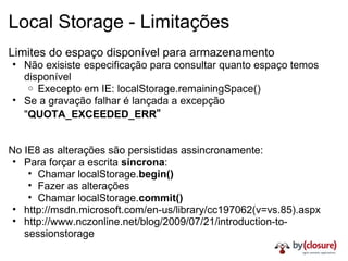 Local Storage - Limitações Limites do espaço disponível para armazenamento Não exisiste especificação para consultar quanto espaço temos disponível Execepto em IE: localStorage.remainingSpace() Se a gravação falhar é lançada a excepção " QUOTA_EXCEEDED_ERR " No IE8 as alterações são persistidas assincronamente: Para forçar a escrita  síncrona : Chamar localStorage. begin() Fazer as alterações Chamar localStorage. commit() http://msdn.microsoft.com/en-us/library/cc197062(v=vs.85).aspx http://www.nczonline.net/blog/2009/07/21/introduction-to-sessionstorage 