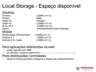 Local Storage - Espaço disponível Desktop Chrome                                         2,5MB  (UTF-16) Firefox                                           5MB Safari v4                                        ilimitado Safari v5                                        2,5MB  (UTF-16) IE 8 e IE 9                                      2,5MB  (UTF-16) Opera                                             ilimitado/definido pelo utilizador Mobile Mobile Safari (iPhone/iPad)        2,5MB  (UTF-16) Android 2.1                                    >2MB  (UTF-16) Android 2.2+, bada                       2,5MB  (UTF-16) Para aplicações distribuídas na web: contar apenas com 2MB ou calcular o espaço disponível ( http://arty.name/localstorage.html ) Para distribuições controladas: Opera e Firefox permitem configurar o espaço de armazenamento 