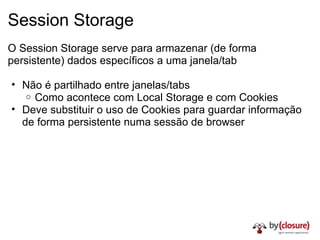 Session Storage O Session Storage serve para armazenar (de forma persistente) dados específicos a uma janela/tab Não é partilhado entre janelas/tabs Como acontece com Local Storage e com Cookies Deve substituir o uso de Cookies para guardar informação de forma persistente numa sessão de browser 