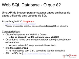 Web SQL Database - O que é? Uma API do browser para armazenar dados em bases de dados utilizando uma variante de SQL Especificação W3C  Suspensa ! http://www.w3.org/TR/webdatabase/ Working group está a trabalhar na especificação  IndexedDB  em alternativa Características: Disponível apenas em WebKit e Opera todos os dispositivos iOS e Android usam WebKit! Única forma nativa de armazenar/operar sobre [muitos] dados estruturados até que o IndexedBD esteja terminado/disseminado   Interface  assíncrona As interacções com a BD são feitas usando callbacks SQL do SQLite ( http://www.sqlite.org/lang.html ) 