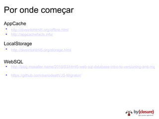 Por onde começar AppCache http://diveintohtml5.org/offline.html   http://appcachefacts.info/ LocalStorage http://diveintohtml5.org/storage.html   WebSQL   http://blog.maxaller.name/2010/03/html5-web-sql-database-intro-to-versioning-and-migrations/   https://github.com/nanodeath/JS-Migrator/ 