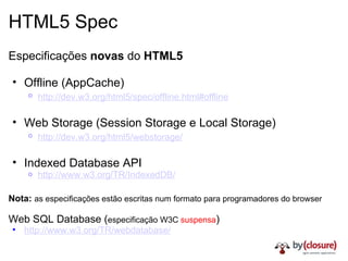 HTML5 Spec Especificações  novas  do  HTML5 Offline (AppCache) http://dev.w3.org/html5/spec/offline.html#offline   Web Storage (Session Storage e Local Storage) http://dev.w3.org/html5/webstorage/   Indexed Database API http://www.w3.org/TR/IndexedDB/ Nota:   as especificações estão escritas num formato para programadores do browser Web SQL Database ( especificação W3C  suspensa ) http://www.w3.org/TR/webdatabase/ 