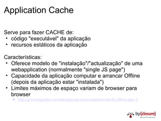 Application Cache Serve para fazer CACHE de: código "executável" da aplicação recursos estáticos da aplicação Características: Oferece modelo de "instalação"/"actualização" de uma webapplication (normalmente "single JS page") Capacidade da aplicação computar e arrancar Offline (depois da aplicação estar "instalada") Limites máximos de espaço variam de browser para browser http://grinninggecko.com/developing-cross-platform-html5-offline-app-1/ 