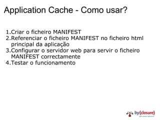 Application Cache - Como usar? Criar o ficheiro MANIFEST Referenciar o ficheiro MANIFEST no ficheiro html principal da aplicação Configurar o servidor web para servir o ficheiro MANIFEST correctamente Testar o funcionamento 