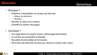 #Semantic

Sémantique

 Pourquoi ?
• Améliorer l’interprétation du contenu par des tiers
• Moteur de recherche
• Browser

• Identifier la nature d’un contenu
• Simplifier le contenu des pages

 Comment ?
•
•
•
•

Une page décrit son propre contenu (découpage sémantique)
Le contenu est accessible et utilisable
Nouvelles fonctionnalités de formulaires
Diminution des éléments de style pour décrire le contenu (Ids, class)

HTML 5 - Olivier Boitel et Pierre Besson - 28/11/2013

 