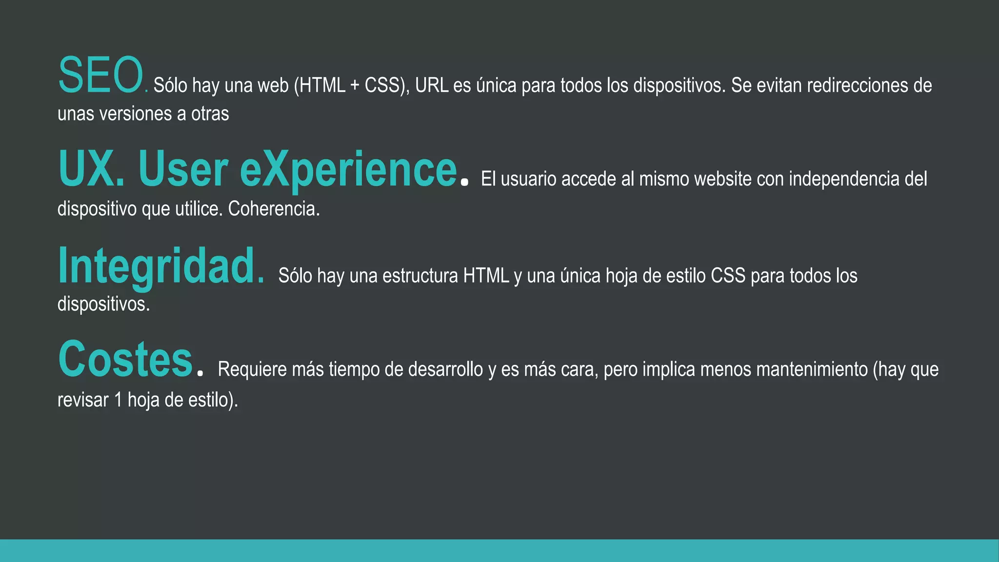 SEO. Sólo hay una web (HTML + CSS), URL es única para todos los dispositivos. Se evitan redirecciones de
unas versiones a otras
UX. User eXperience. El usuario accede al mismo website con independencia del
dispositivo que utilice. Coherencia.
Integridad. Sólo hay una estructura HTML y una única hoja de estilo CSS para todos los
dispositivos.
Costes. Requiere más tiempo de desarrollo y es más cara, pero implica menos mantenimiento (hay que
revisar 1 hoja de estilo).
 