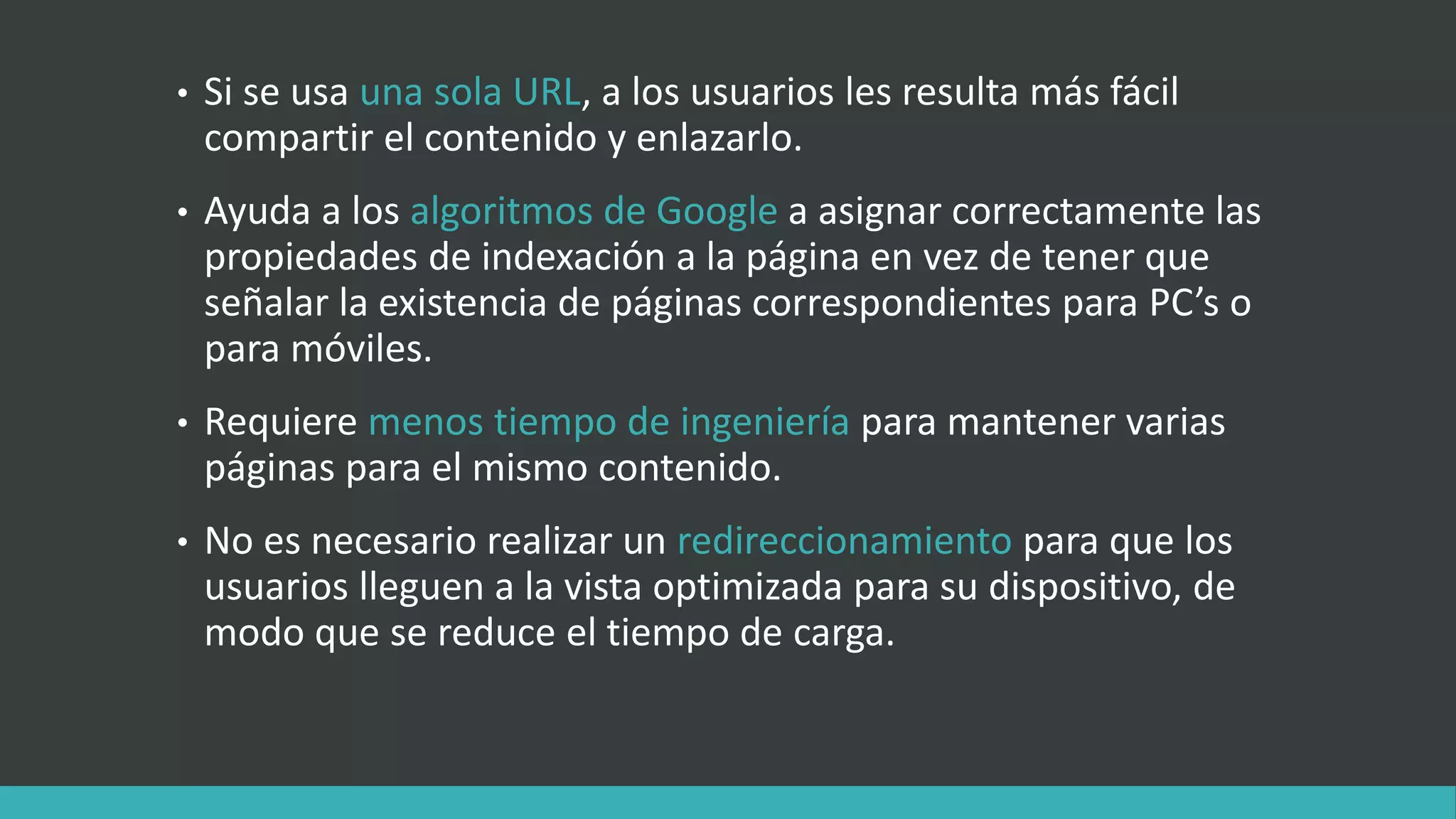 • Si se usa una sola URL, a los usuarios les resulta más fácil
compartir el contenido y enlazarlo.
• Ayuda a los algoritmos de Google a asignar correctamente las
propiedades de indexación a la página en vez de tener que
señalar la existencia de páginas correspondientes para PC’s o
para móviles.
• Requiere menos tiempo de ingeniería para mantener varias
páginas para el mismo contenido.
• No es necesario realizar un redireccionamiento para que los
usuarios lleguen a la vista optimizada para su dispositivo, de
modo que se reduce el tiempo de carga.
 