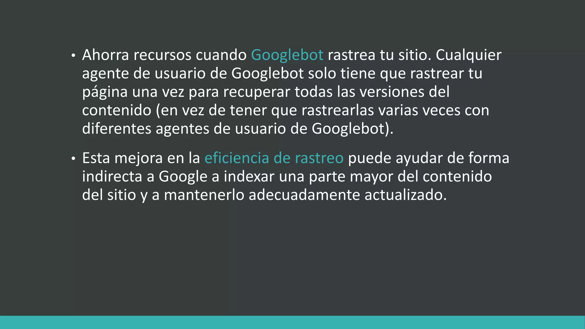 • Ahorra recursos cuando Googlebot rastrea tu sitio. Cualquier
agente de usuario de Googlebot solo tiene que rastrear tu
página una vez para recuperar todas las versiones del
contenido (en vez de tener que rastrearlas varias veces con
diferentes agentes de usuario de Googlebot).
• Esta mejora en la eficiencia de rastreo puede ayudar de forma
indirecta a Google a indexar una parte mayor del contenido
del sitio y a mantenerlo adecuadamente actualizado.
 