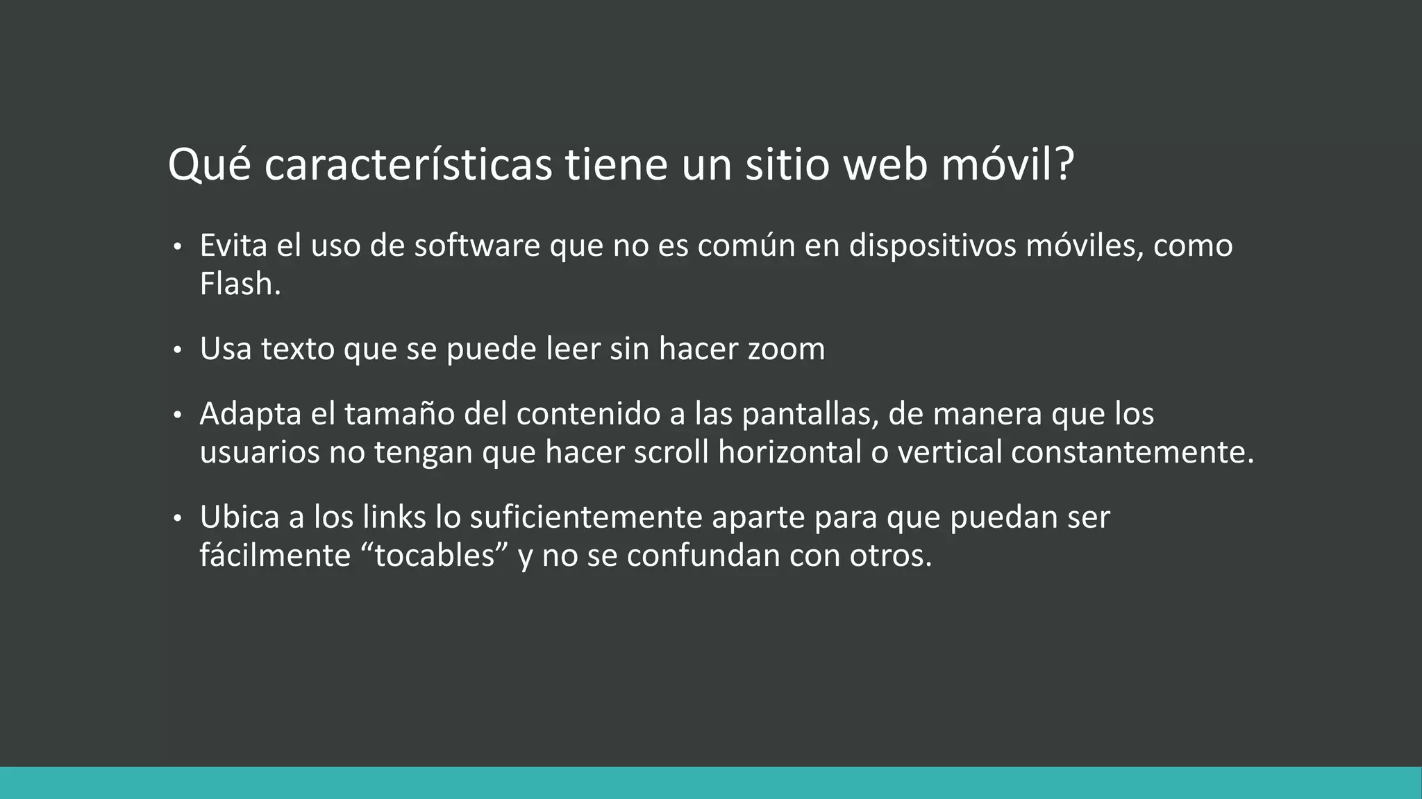 Qué características tiene un sitio web móvil?
• Evita el uso de software que no es común en dispositivos móviles, como
Flash.
• Usa texto que se puede leer sin hacer zoom
• Adapta el tamaño del contenido a las pantallas, de manera que los
usuarios no tengan que hacer scroll horizontal o vertical constantemente.
• Ubica a los links lo suficientemente aparte para que puedan ser
fácilmente “tocables” y no se confundan con otros.
 