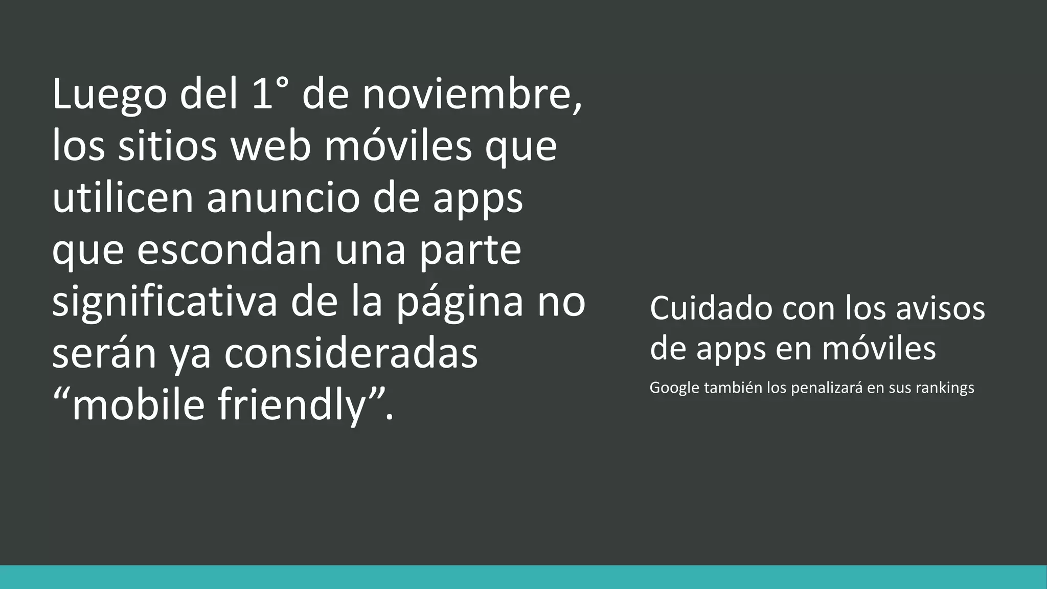 Cuidado con los avisos
de apps en móviles
Luego del 1° de noviembre,
los sitios web móviles que
utilicen anuncio de apps
que escondan una parte
significativa de la página no
serán ya consideradas
“mobile friendly”.
Google también los penalizará en sus rankings
 