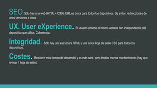 SEO. Sólo hay una web (HTML + CSS), URL es única para todos los dispositivos. Se evitan redirecciones de
unas versiones a otras
UX. User eXperience. El usuario accede al mismo website con independencia del
dispositivo que utilice. Coherencia.
Integridad. Sólo hay una estructura HTML y una única hoja de estilo CSS para todos los
dispositivos.
Costes. Requiere más tiempo de desarrollo y es más cara, pero implica menos mantenimiento (hay que
revisar 1 hoja de estilo).
 
