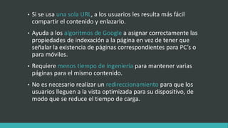 • Si se usa una sola URL, a los usuarios les resulta más fácil
compartir el contenido y enlazarlo.
• Ayuda a los algoritmos de Google a asignar correctamente las
propiedades de indexación a la página en vez de tener que
señalar la existencia de páginas correspondientes para PC’s o
para móviles.
• Requiere menos tiempo de ingeniería para mantener varias
páginas para el mismo contenido.
• No es necesario realizar un redireccionamiento para que los
usuarios lleguen a la vista optimizada para su dispositivo, de
modo que se reduce el tiempo de carga.
 