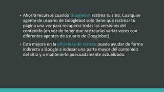 • Ahorra recursos cuando Googlebot rastrea tu sitio. Cualquier
agente de usuario de Googlebot solo tiene que rastrear tu
página una vez para recuperar todas las versiones del
contenido (en vez de tener que rastrearlas varias veces con
diferentes agentes de usuario de Googlebot).
• Esta mejora en la eficiencia de rastreo puede ayudar de forma
indirecta a Google a indexar una parte mayor del contenido
del sitio y a mantenerlo adecuadamente actualizado.
 