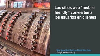 Los sitios web “mobile
friendly” convierten a
los usuarios en clientes
What Users Want Most from Mobile Sites Today
(Google, setiembre 2012)
 