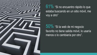 61% “Si no encuentro rápido lo que
estaba buscando en un sitio móvil, me
voy a otro”
50% “Si la web de mi negocio
favorito no tiene salida móvil, lo usaría
menos o lo cambiaría por otro”.
 