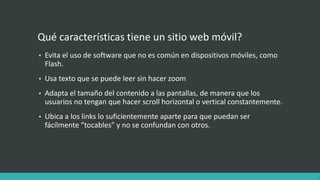 Qué características tiene un sitio web móvil?
• Evita el uso de software que no es común en dispositivos móviles, como
Flash.
• Usa texto que se puede leer sin hacer zoom
• Adapta el tamaño del contenido a las pantallas, de manera que los
usuarios no tengan que hacer scroll horizontal o vertical constantemente.
• Ubica a los links lo suficientemente aparte para que puedan ser
fácilmente “tocables” y no se confundan con otros.
 