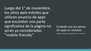 Cuidado con los avisos
de apps en móviles
Luego del 1° de noviembre,
los sitios web móviles que
utilicen anuncio de apps
que escondan una parte
significativa de la página no
serán ya consideradas
“mobile friendly”.
Google también los penalizará en sus rankings
 