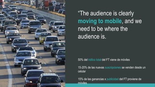50% del tráfico total del FT viene de móviles
15-20% de las nuevas suscripciones se venden desde un
celular
15% de las ganancias x publicidad del FT proviene de
móviles
“The audience is clearly
moving to mobile, and we
need to be where the
audience is.
 
