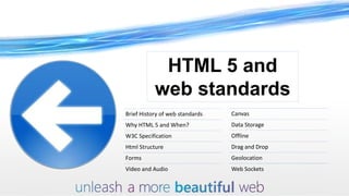 HTML 5 and
           web standards
Brief History of web standards   Canvas
Why HTML 5 and When?             Data Storage
W3C Specification                Offline
Html Structure                   Drag and Drop
Forms                            Geolocation
Video and Audio                  Web Sockets
 