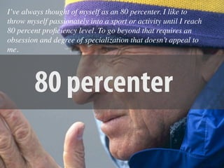 I’ve always thought of myself as an 80 percenter. I like to
throw myself passionately into a sport or activity until I reach
80 percent proﬁciency level. To go beyond that requires an
obsession and degree of specialization that doesn’t appeal to
me.




         80 percenter
 