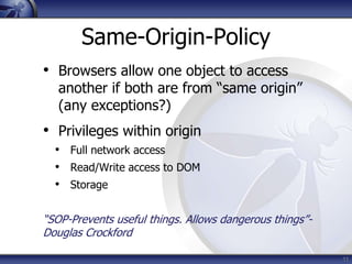 Same-Origin-Policy
• Browsers allow one object to access
   another if both are from “same origin”
   (any exceptions?)
• Privileges within origin
  • Full network access
  • Read/Write access to DOM
  • Storage

“SOP-Prevents useful things. Allows dangerous things”-
Douglas Crockford

                                                         11
 