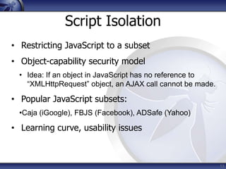 Script Isolation
• Restricting JavaScript to a subset
• Object-capability security model
  • Idea: If an object in JavaScript has no reference to
    “XMLHttpRequest” object, an AJAX call cannot be made.

• Popular JavaScript subsets:
  •Caja (iGoogle), FBJS (Facebook), ADSafe (Yahoo)

• Learning curve, usability issues



                                                            13
 