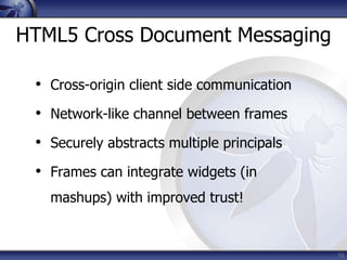 HTML5 Cross Document Messaging

 • Cross-origin client side communication
 • Network-like channel between frames
 • Securely abstracts multiple principals
 • Frames can integrate widgets (in
   mashups) with improved trust!


                                            16
 