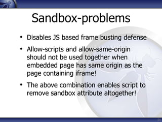 Sandbox-problems
• Disables JS based frame busting defense
• Allow-scripts and allow-same-origin
  should not be used together when
  embedded page has same origin as the
  page containing iframe!
• The above combination enables script to
  remove sandbox attribute altogether!


                                            24
 