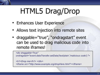 HTML5 Drag/Drop
• Enhances User Experience
• Allows text injection into remote sites
• draggable=“true”, “ondragstart” event
  can be used to drag malicious code into
  remote iframes!
  <div draggable="true"
  ondragstart="event.dataTransfer.setData('text/plain','malicious code');">

  <h1>Drop me</h1> </div>
  <iframe src="http://www.example.org/dropHere.html"></iframe>


                                                                              26
 