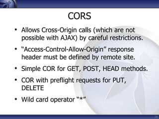 CORS
• Allows Cross-Origin calls (which are not
  possible with AJAX) by careful restrictions.
• “Access-Control-Allow-Origin” response
  header must be defined by remote site.
• Simple COR for GET, POST, HEAD methods.
• COR with preflight requests for PUT,
  DELETE
• Wild card operator “*”

                                                 28
 