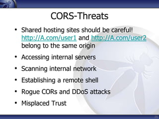 CORS-Threats
• Shared hosting sites should be careful!
    http://A.com/user1 and http://A.com/user2
    belong to the same origin
•   Accessing internal servers
•   Scanning internal network
•   Establishing a remote shell
•   Rogue CORs and DDoS attacks
•   Misplaced Trust
                                                29
 