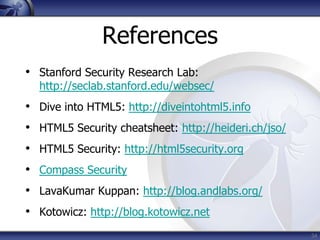 References
• Stanford Security Research Lab:
  http://seclab.stanford.edu/websec/
• Dive into HTML5: http://diveintohtml5.info
• HTML5 Security cheatsheet: http://heideri.ch/jso/
• HTML5 Security: http://html5security.org
• Compass Security
• LavaKumar Kuppan: http://blog.andlabs.org/
• Kotowicz: http://blog.kotowicz.net
                                                      34
 