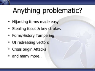 Anything problematic?
•   Hijacking forms made easy
•   Stealing focus & key strokes
•   Form/History Tampering
•   UI redressing vectors
•   Cross origin Attacks
•   and many more..


                                   5
 