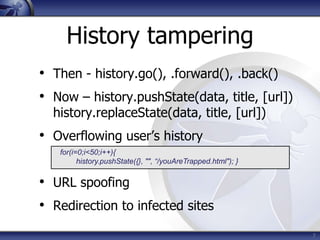History tampering
• Then - history.go(), .forward(), .back()
• Now – history.pushState(data, title, [url])
  history.replaceState(data, title, [url])
• Overflowing user’s history
   for(i=0;i<50;i++){
         history.pushState({}, "", “/youAreTrapped.html"); }


• URL spoofing
• Redirection to infected sites
                                                               7
 