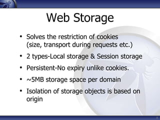 Web Storage
• Solves the restriction of cookies
    (size, transport during requests etc.)
•   2 types-Local storage & Session storage
•   Persistent-No expiry unlike cookies.
•   ~5MB storage space per domain
•   Isolation of storage objects is based on
    origin

                                               8
 