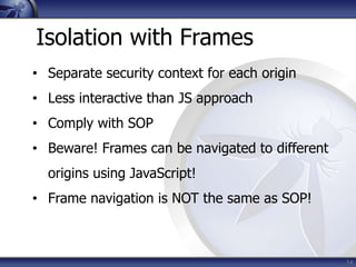 Isolation with Frames
• Separate security context for each origin
• Less interactive than JS approach
• Comply with SOP
• ...
