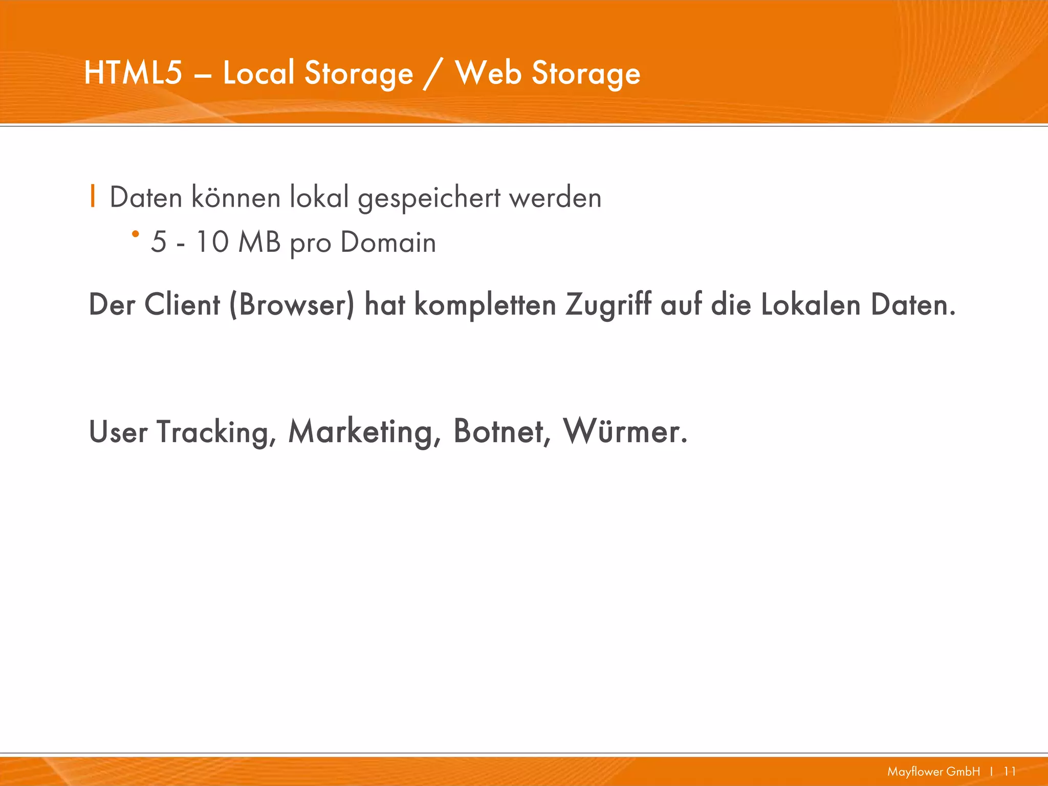 HTML5 – Local Storage / Web Storage


I Daten können lokal gespeichert werden
   · 5 - 10 MB pro Domain
Der Client (Browser) hat kompletten Zugriff auf die Lokalen Daten.


User Tracking, Marketing, Botnet, Würmer.




                                                            Mayflower GmbH I 11
 