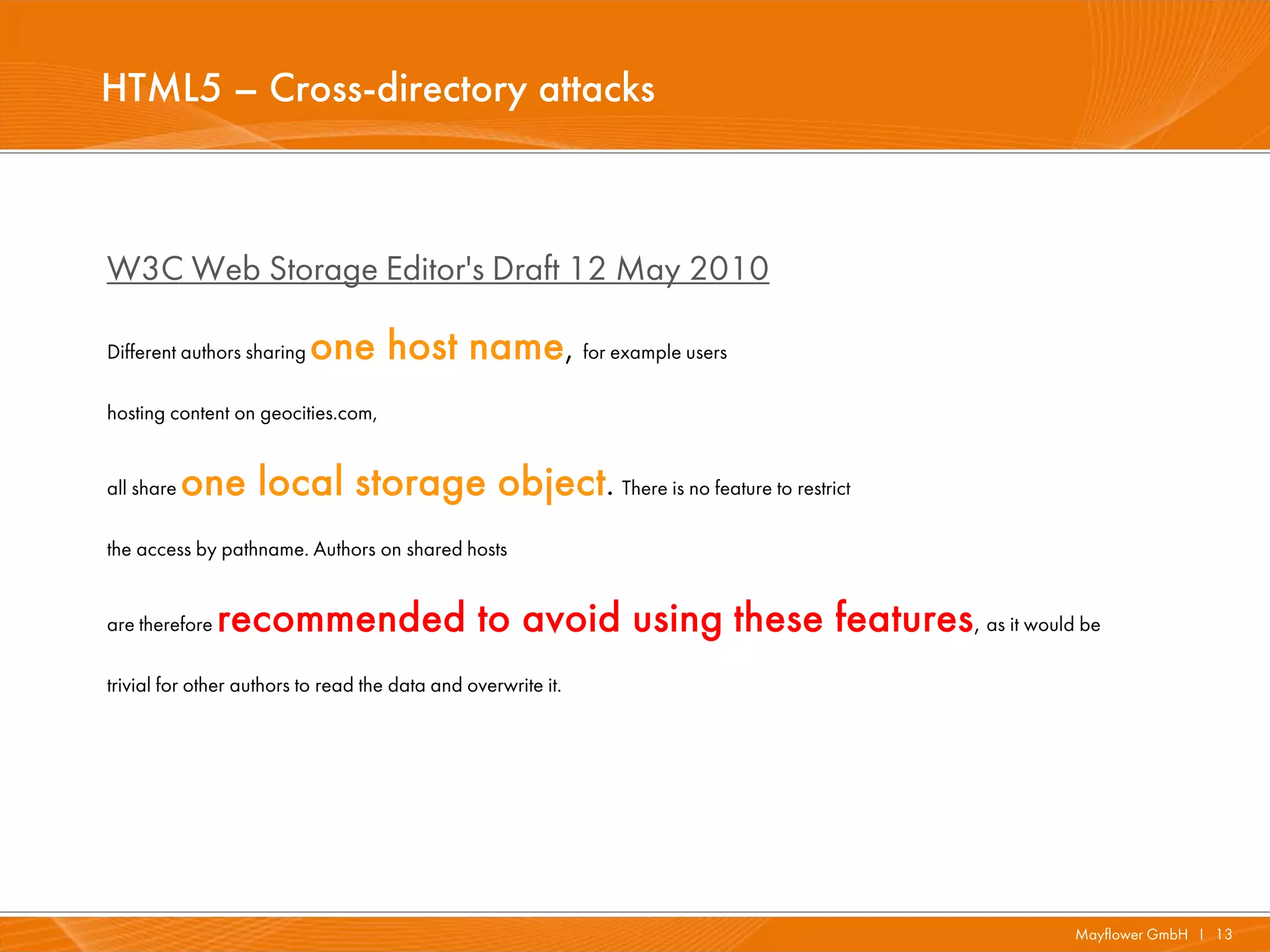 HTML5 – Cross-directory attacks



W3C Web Storage Editor's Draft 12 May 2010

Different authors sharing   one host name, for example users
hosting content on geocities.com,


all share   one local storage object. There is no feature to restrict
the access by pathname. Authors on shared hosts


are therefore   recommended to avoid using these features, as it would be
trivial for other authors to read the data and overwrite it.




                                                                        Mayflower GmbH I 13
 
